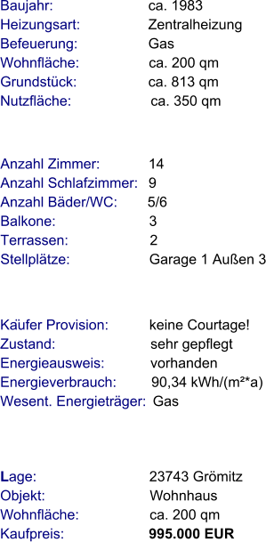 Lage:                            23743 Grömitz  Objekt:                          Wohnhaus  Wohnfläche:                  ca. 200 qm  Kaufpreis:                     995.000 EUR Anzahl Zimmer:            14 Anzahl Schlafzimmer:   9  Anzahl Bäder/WC:       5/6 Balkone:                       3  Terrassen:                    2     Stellplätze:                    Garage 1 Außen 3   Baujahr:                        ca. 1983         Heizungsart:                 Zentralheizung Befeuerung:                  Gas Wohnfläche:                  ca. 200 qm Grundstück:                  ca. 813 qm   Nutzfläche:                    ca. 350 qm                Käufer Provision:          keine Courtage!  Zustand:                        sehr gepflegt Energieausweis:            vorhanden Energieverbrauch:         90,34 kWh/(m²*a) Wesent. Energieträger:  Gas